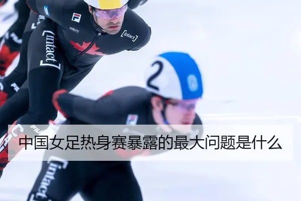 中国女足热身赛暴露的最大问题是什么